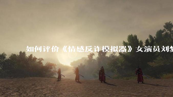 如何评价《情感反诈模拟器》女演员刘梦茹最新的抖音***回应?