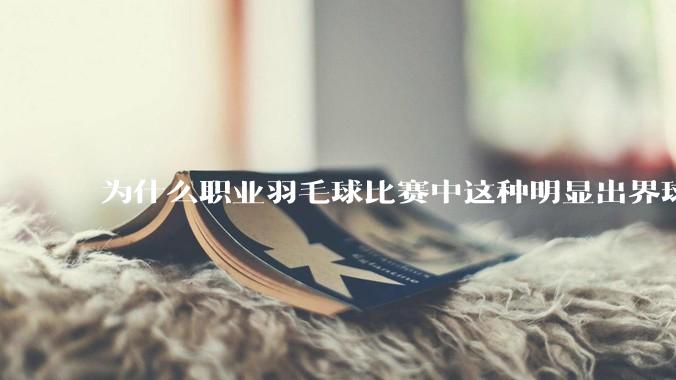 为什么职业羽毛球比赛中这种明显出界球几乎都接了？