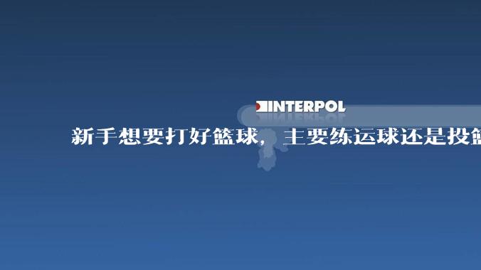 新手想要打好篮球，主要练运球还是投篮？