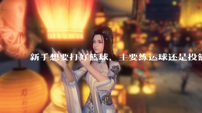 新手想要打好篮球，主要练运球还是投篮？
