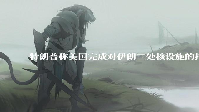 特朗普称美国完成对伊朗三处核设施的打击，具体情况如何？伊朗会如何反击？