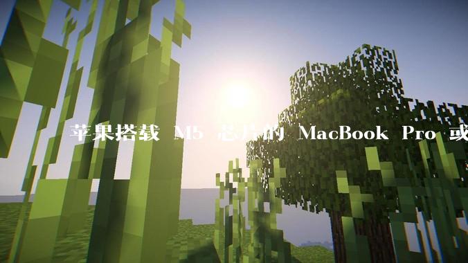 苹果搭载 M5 芯片的 MacBook Pro 或将于 2025 年秋推出，该产品应用了哪些新技术？