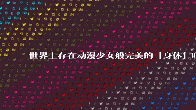 世界上存在动漫少女般完美的「身体」吗？
