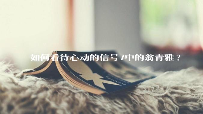 如何看待心动的信号7中的翁青雅?
