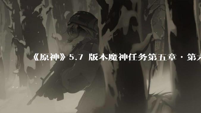 《原神》5.7 版本魔神任务第五章•第六幕「你存在的时空」体验如何？