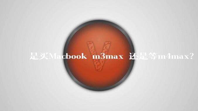 是买Macbook m3max 还是等m4max？