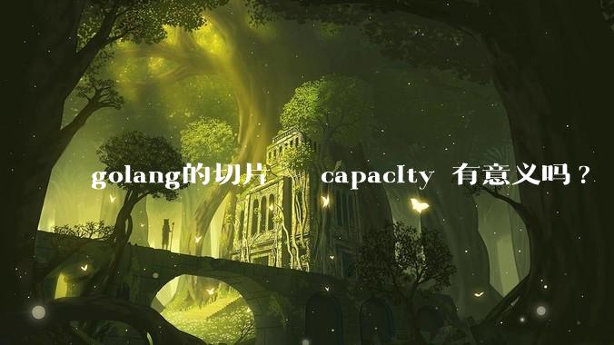 golang的切片   capacity 有意义吗? 不是动态扩缩吗?  需要关注这个参数吗?