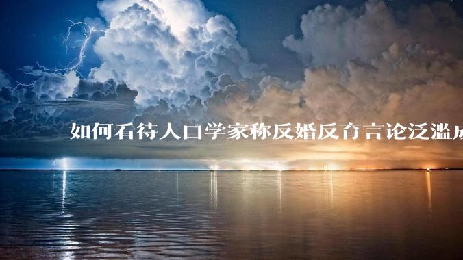 如何看待人口学家称反婚反育言论泛滥成灾，严重危害公共利益和国家人口安全？