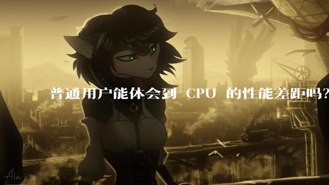 普通用户能体会到 CPU 的性能差距吗？