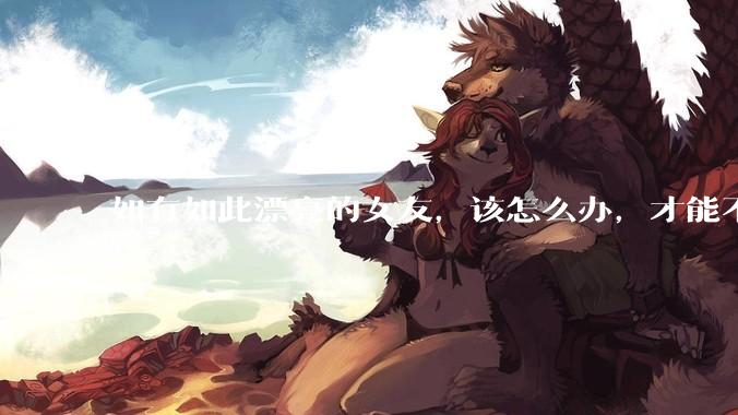 如有如此漂亮的女友，该怎么办，才能不弄丢？
