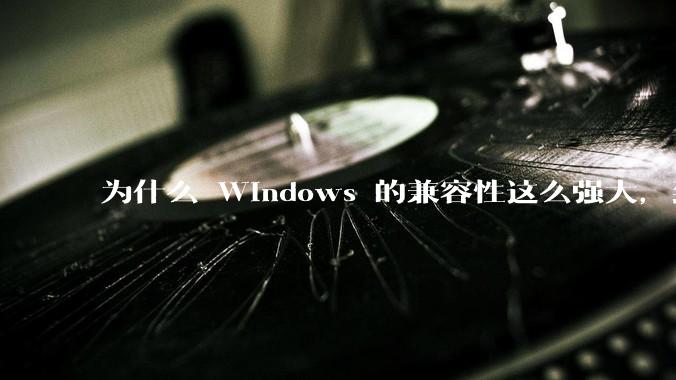 为什么 Windows 的兼容性这么强大，到底用了什么技术？