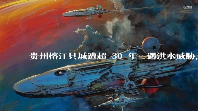 贵州榕江县城遭超 30 年一遇洪水威胁，最大商场被洪水淹没，目前当地情况如何？为什么此次洪水这么大？