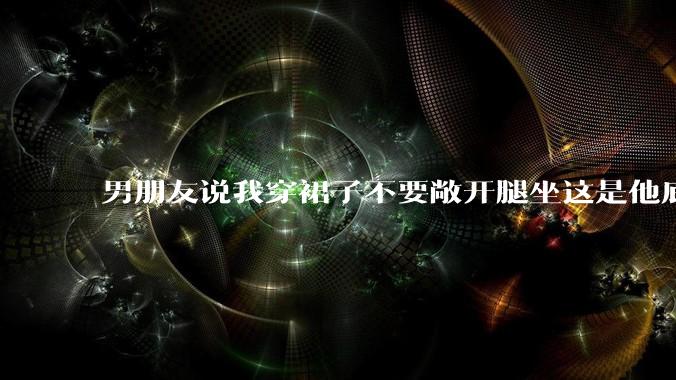 男朋友说我穿裙子不要敞开腿坐这是他底线，我该怎么办？