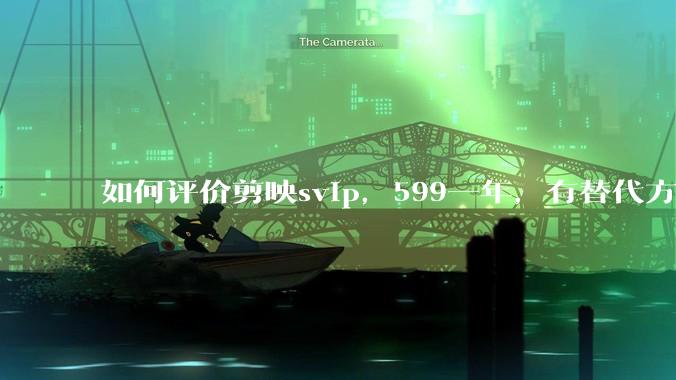 如何评价剪映svip，599一年，有替代方案吗？