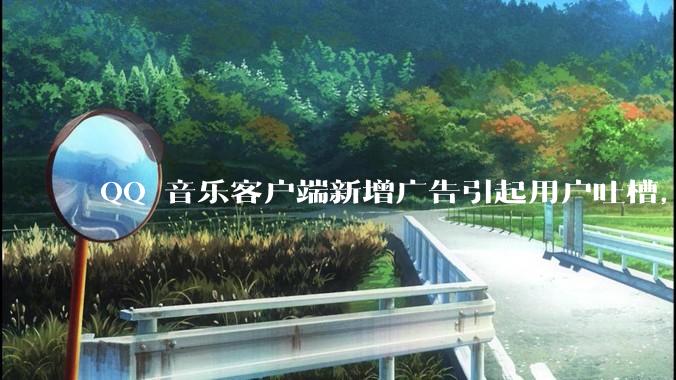 QQ 音乐客户端新增广告引起用户吐槽，你对此有哪些评价？