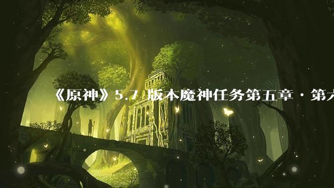 《原神》5.7 版本魔神任务第五章•第六幕「你存在的时空」体验如何？