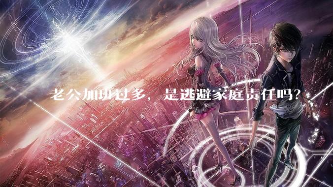 老公加班过多，是逃避家庭责任吗？