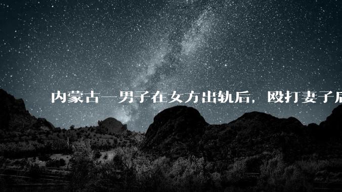 内蒙古一男子在女方出轨后，殴打妻子后发生性关系被告***，婚姻存续期***如何界定？该案将如何判决？